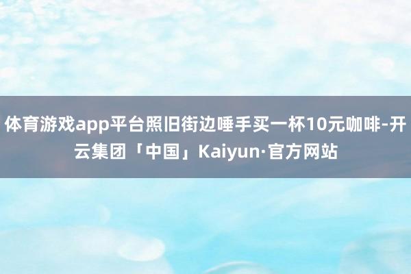 体育游戏app平台照旧街边唾手买一杯10元咖啡-开云集团「中国」Kaiyun·官方网站