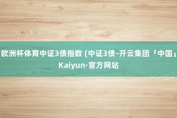 欧洲杯体育中证3债指数 (中证3债-开云集团「中国」Kaiyun·官方网站