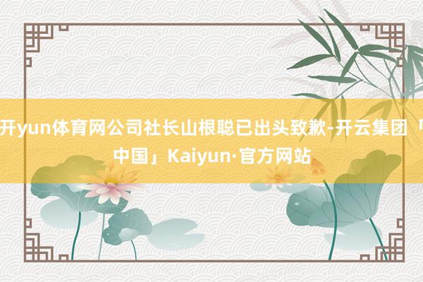 开yun体育网公司社长山根聪已出头致歉-开云集团「中国」Kaiyun·官方网站