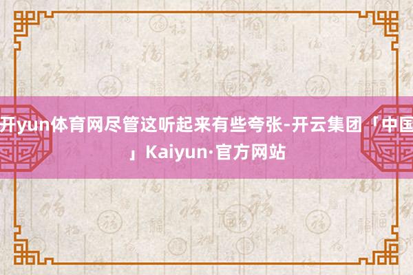 开yun体育网尽管这听起来有些夸张-开云集团「中国」Kaiyun·官方网站