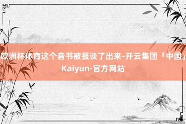 欧洲杯体育这个音书被报谈了出来-开云集团「中国」Kaiyun·官方网站