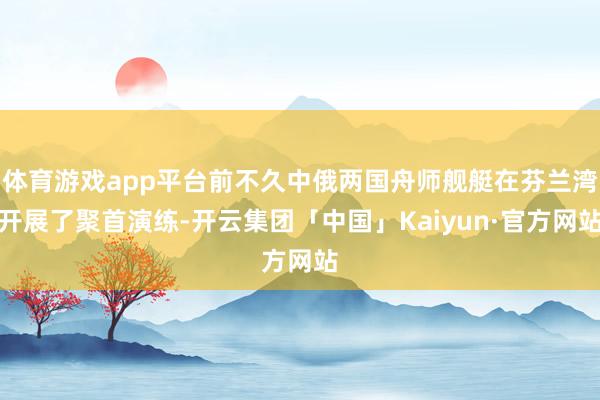 体育游戏app平台前不久中俄两国舟师舰艇在芬兰湾开展了聚首演练-开云集团「中国」Kaiyun·官方网站