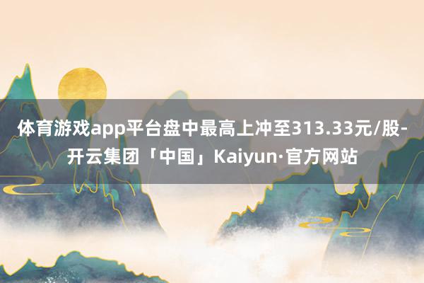 体育游戏app平台盘中最高上冲至313.33元/股-开云集团「中国」Kaiyun·官方网站