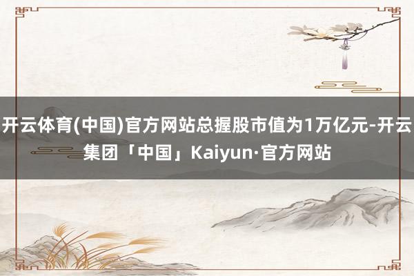 开云体育(中国)官方网站总握股市值为1万亿元-开云集团「中国」Kaiyun·官方网站