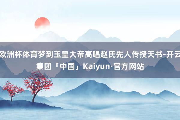 欧洲杯体育梦到玉皇大帝高唱赵氏先人传授天书-开云集团「中国」Kaiyun·官方网站