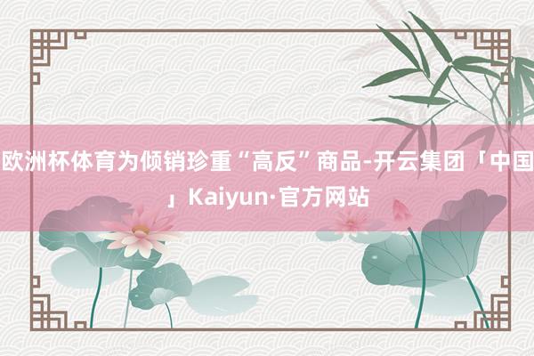 欧洲杯体育为倾销珍重“高反”商品-开云集团「中国」Kaiyun·官方网站