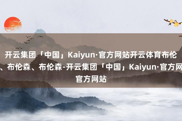 开云集团「中国」Kaiyun·官方网站开云体育布伦森、布伦森、布伦森-开云集团「中国」Kaiyun·官方网站