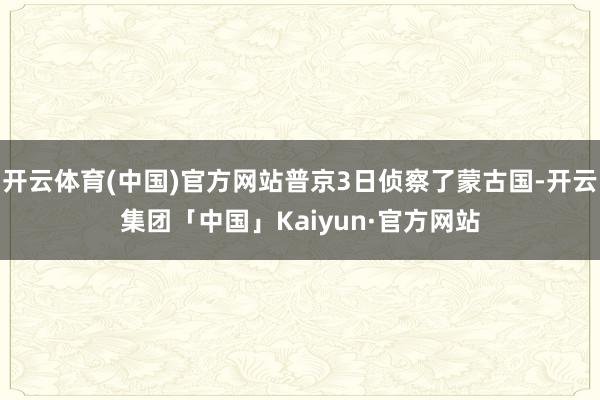 开云体育(中国)官方网站普京3日侦察了蒙古国-开云集团「中国」Kaiyun·官方网站