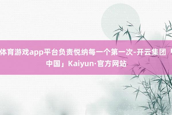 体育游戏app平台负责悦纳每一个第一次-开云集团「中国」Kaiyun·官方网站