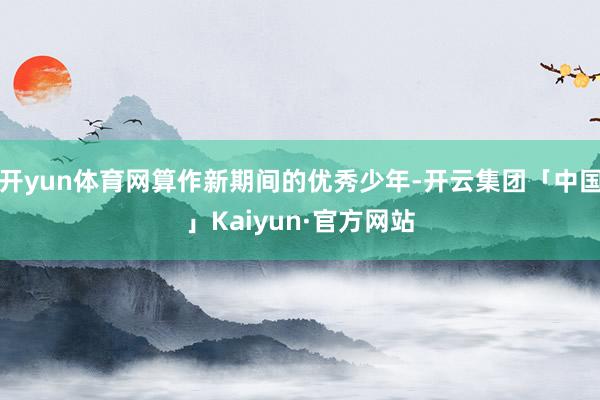 开yun体育网算作新期间的优秀少年-开云集团「中国」Kaiyun·官方网站