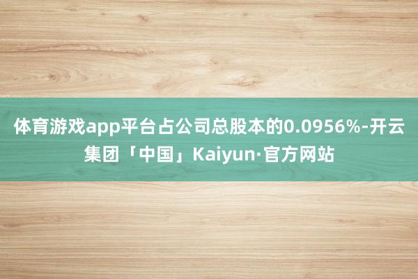 体育游戏app平台占公司总股本的0.0956%-开云集团「中国」Kaiyun·官方网站