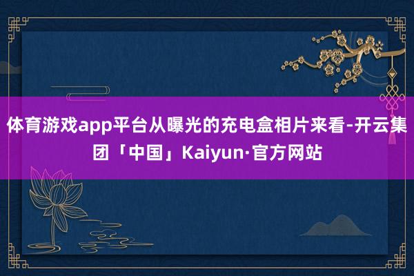 体育游戏app平台从曝光的充电盒相片来看-开云集团「中国」Kaiyun·官方网站