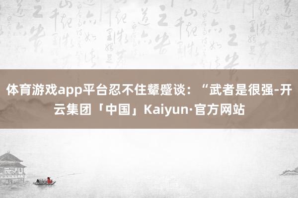 体育游戏app平台忍不住颦蹙谈：“武者是很强-开云集团「中国」Kaiyun·官方网站