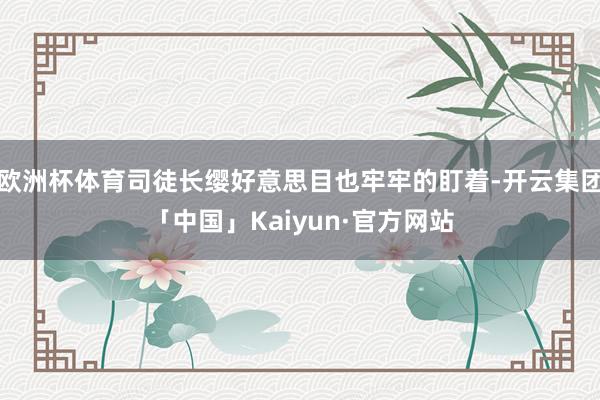 欧洲杯体育司徒长缨好意思目也牢牢的盯着-开云集团「中国」Kaiyun·官方网站