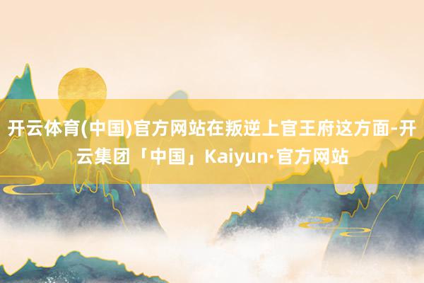 开云体育(中国)官方网站在叛逆上官王府这方面-开云集团「中国」Kaiyun·官方网站