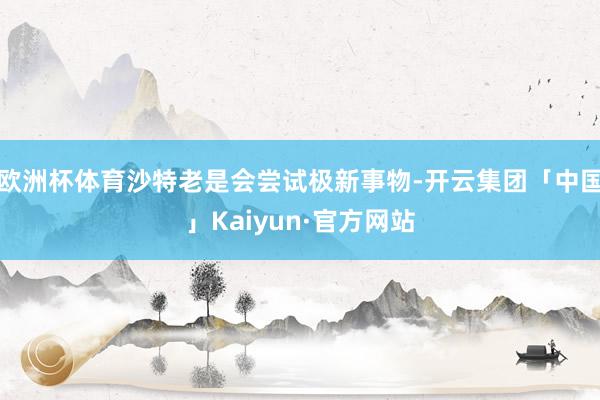 欧洲杯体育沙特老是会尝试极新事物-开云集团「中国」Kaiyun·官方网站