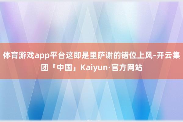 体育游戏app平台这即是里萨谢的错位上风-开云集团「中国」Kaiyun·官方网站