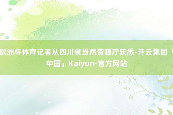 欧洲杯体育记者从四川省当然资源厅获悉-开云集团「中国」Kaiyun·官方网站