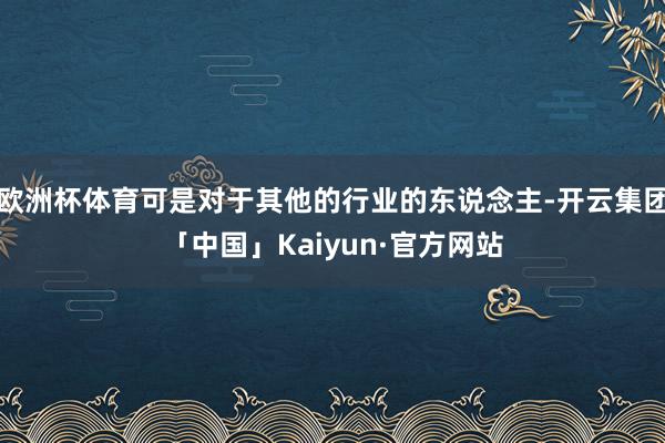 欧洲杯体育可是对于其他的行业的东说念主-开云集团「中国」Kaiyun·官方网站