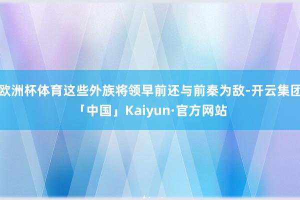 欧洲杯体育这些外族将领早前还与前秦为敌-开云集团「中国」Kaiyun·官方网站