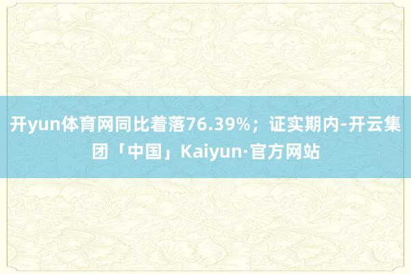 开yun体育网同比着落76.39%；证实期内-开云集团「中国」Kaiyun·官方网站