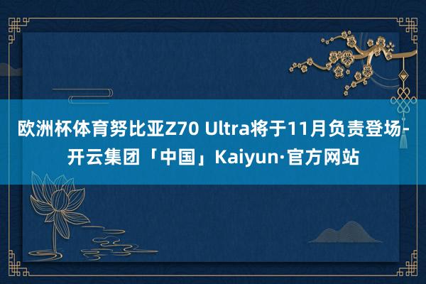 欧洲杯体育努比亚Z70 Ultra将于11月负责登场-开云集团「中国」Kaiyun·官方网站