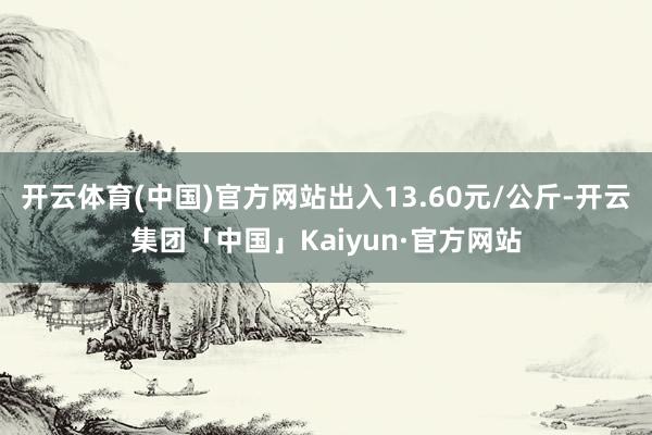 开云体育(中国)官方网站出入13.60元/公斤-开云集团「中国」Kaiyun·官方网站