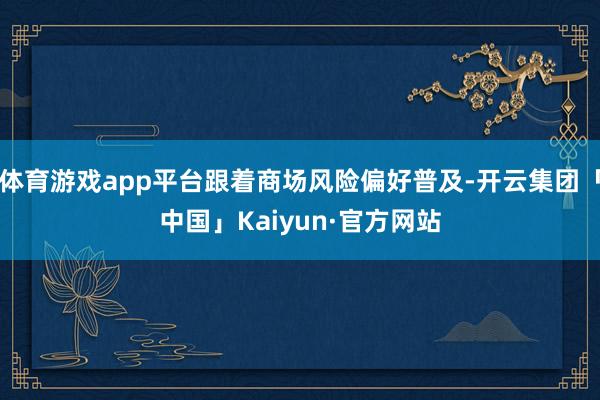 体育游戏app平台跟着商场风险偏好普及-开云集团「中国」Kaiyun·官方网站