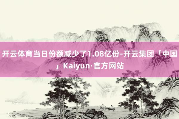 开云体育当日份额减少了1.08亿份-开云集团「中国」Kaiyun·官方网站