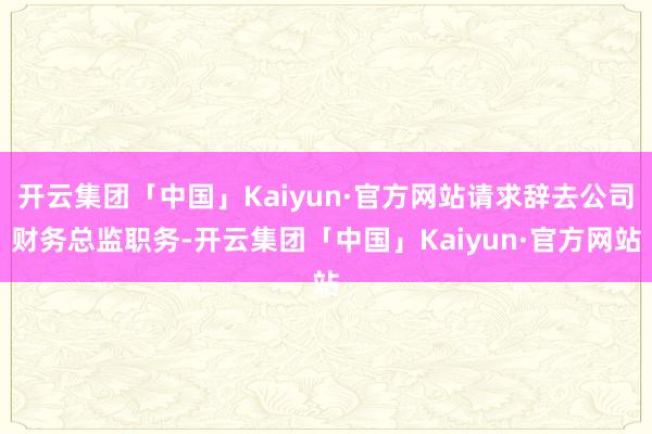 开云集团「中国」Kaiyun·官方网站请求辞去公司财务总监职务-开云集团「中国」Kaiyun·官方网站