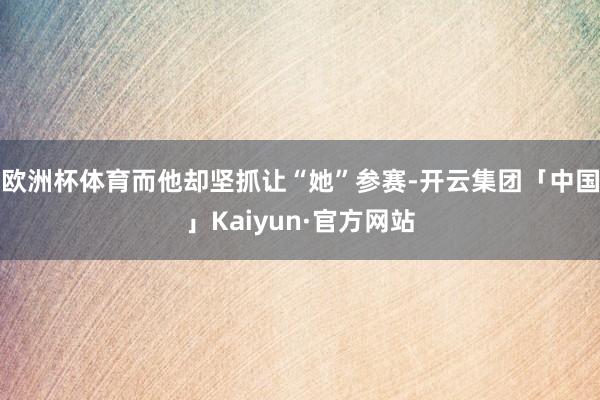 欧洲杯体育而他却坚抓让“她”参赛-开云集团「中国」Kaiyun·官方网站