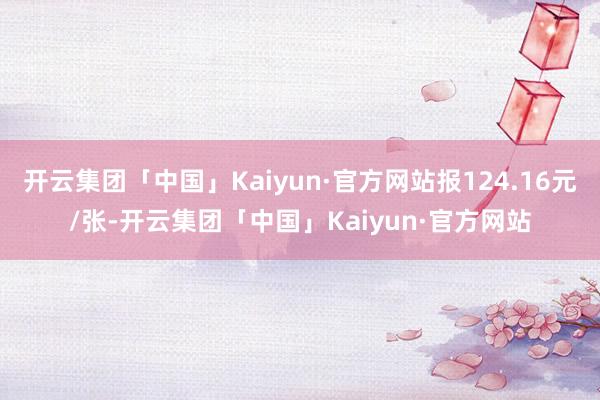 开云集团「中国」Kaiyun·官方网站报124.16元/张-开云集团「中国」Kaiyun·官方网站