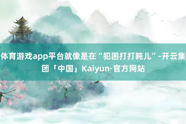 体育游戏app平台就像是在“犯困打打盹儿”-开云集团「中国」Kaiyun·官方网站