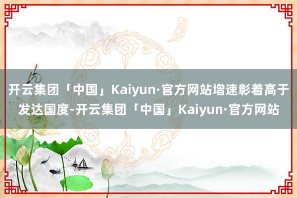 开云集团「中国」Kaiyun·官方网站增速彰着高于发达国度-开云集团「中国」Kaiyun·官方网站