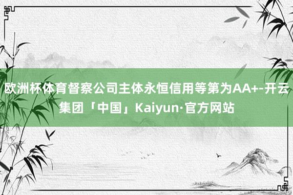 欧洲杯体育督察公司主体永恒信用等第为AA+-开云集团「中国」Kaiyun·官方网站