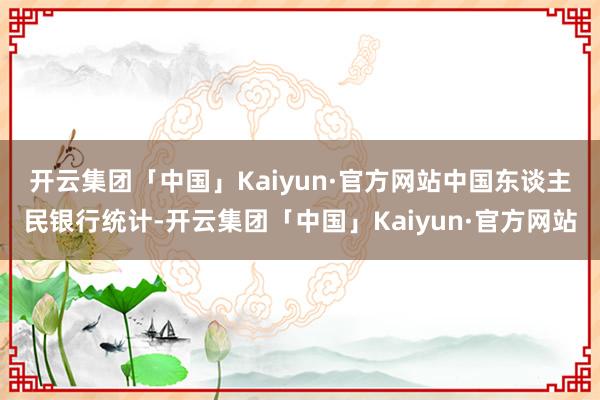 开云集团「中国」Kaiyun·官方网站　　中国东谈主民银行统计-开云集团「中国」Kaiyun·官方网站