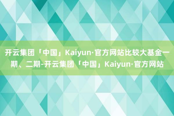 开云集团「中国」Kaiyun·官方网站比较大基金一期、二期-开云集团「中国」Kaiyun·官方网站