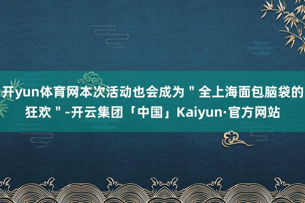 开yun体育网本次活动也会成为＂全上海面包脑袋的狂欢＂-开云集团「中国」Kaiyun·官方网站