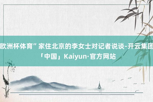 欧洲杯体育”家住北京的李女士对记者说谈-开云集团「中国」Kaiyun·官方网站