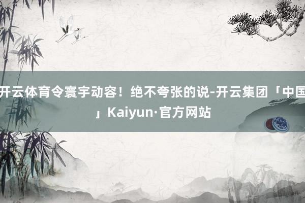 开云体育令寰宇动容！绝不夸张的说-开云集团「中国」Kaiyun·官方网站