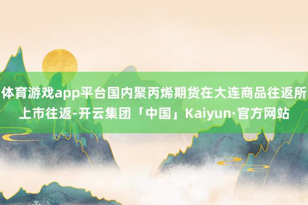 体育游戏app平台国内聚丙烯期货在大连商品往返所上市往返-开云集团「中国」Kaiyun·官方网站