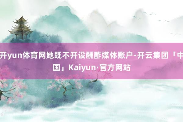 开yun体育网她既不开设酬酢媒体账户-开云集团「中国」Kaiyun·官方网站