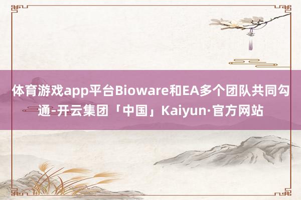 体育游戏app平台Bioware和EA多个团队共同勾通-开云集团「中国」Kaiyun·官方网站