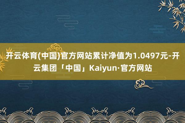 开云体育(中国)官方网站累计净值为1.0497元-开云集团「中国」Kaiyun·官方网站