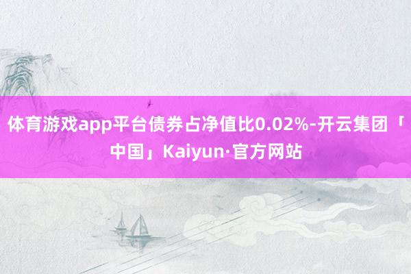 体育游戏app平台债券占净值比0.02%-开云集团「中国」Kaiyun·官方网站