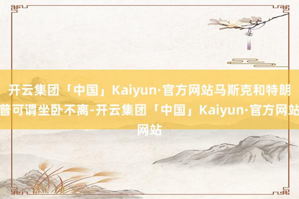 开云集团「中国」Kaiyun·官方网站马斯克和特朗普可谓坐卧不离-开云集团「中国」Kaiyun·官方网站