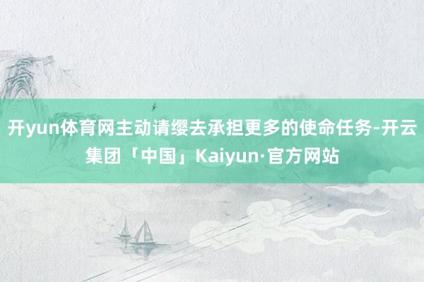 开yun体育网主动请缨去承担更多的使命任务-开云集团「中国」Kaiyun·官方网站