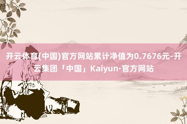 开云体育(中国)官方网站累计净值为0.7676元-开云集团「中国」Kaiyun·官方网站