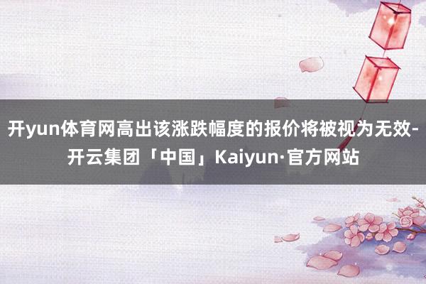 开yun体育网高出该涨跌幅度的报价将被视为无效-开云集团「中国」Kaiyun·官方网站