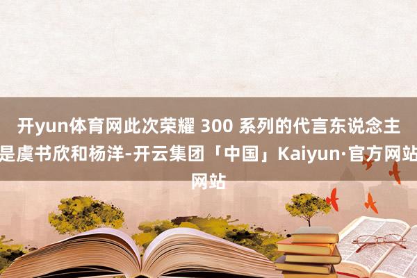 开yun体育网此次荣耀 300 系列的代言东说念主是虞书欣和杨洋-开云集团「中国」Kaiyun·官方网站